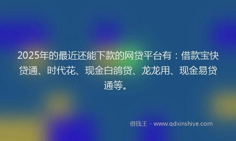 2025年的最近还能下款的网贷平台有：借款宝快贷通、时代花、现金白鸽贷、龙龙用、现金易贷通等。