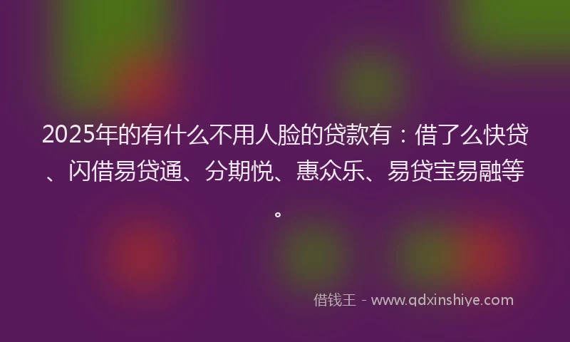 2025年的有什么不用人脸的贷款有：借了么快贷、闪借易贷通、分期悦、惠众乐、易贷宝易融等。