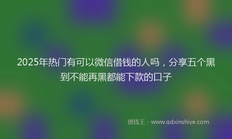 2025年热门有可以微信借钱的人吗，分享五个黑到不能再黑都能下款的口子