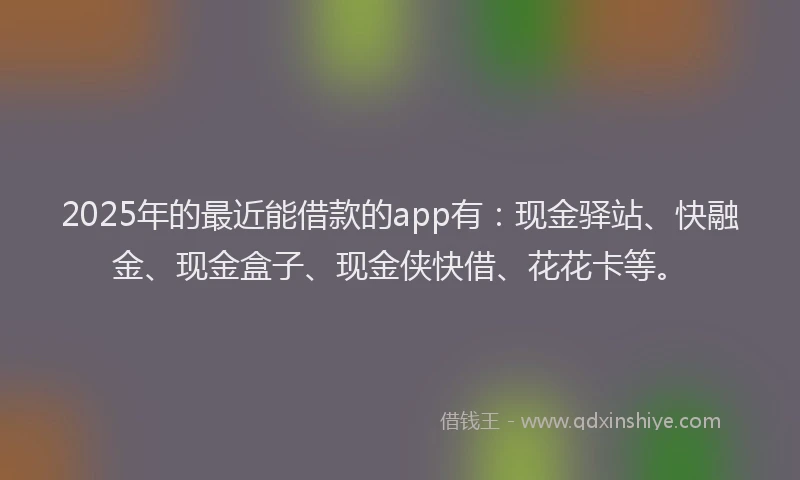 2025年的最近能借款的app有：现金驿站、快融金、现金盒子、现金侠快借、花花卡等。