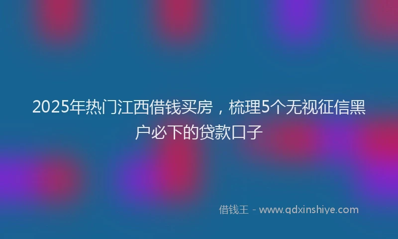2025年热门江西借钱买房,梳理5个无视征信黑户必下的贷款口子