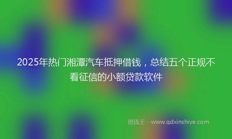 2025年热门湘潭汽车抵押借钱，总结五个正规不看征信的小额贷款软件