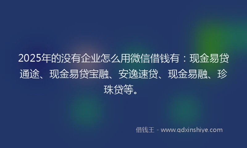 2025年的没有企业怎么用微信借钱有：现金易贷通途、现金易贷宝融、安逸速贷、现金易融、珍珠贷等。