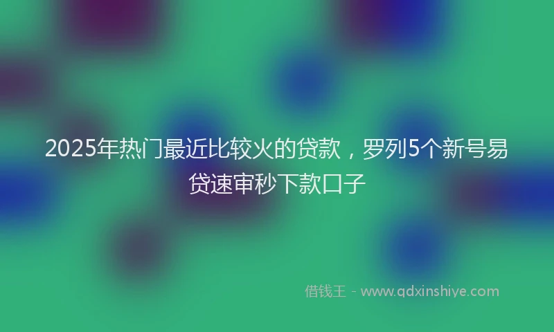 2025年热门最近比较火的贷款，罗列5个新号易贷速审秒下款口子