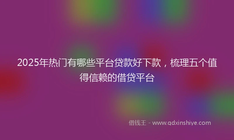 2025年热门有哪些平台贷款好下款，梳理五个值得信赖的借贷平台