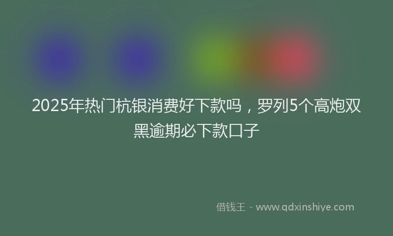 2025年热门杭银消费好下款吗，罗列5个高炮双黑逾期必下款口子