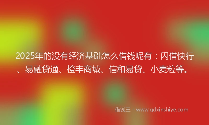2025年的没有经济基础怎么借钱呢有：闪借快行、易融贷通、橙丰商城、信和易贷、小麦粒等。