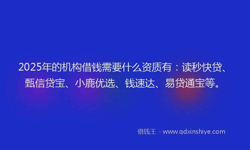 2025年的机构借钱需要什么资质有：读秒快贷、甄信贷宝、小鹿优选、钱速达、易贷通宝等。