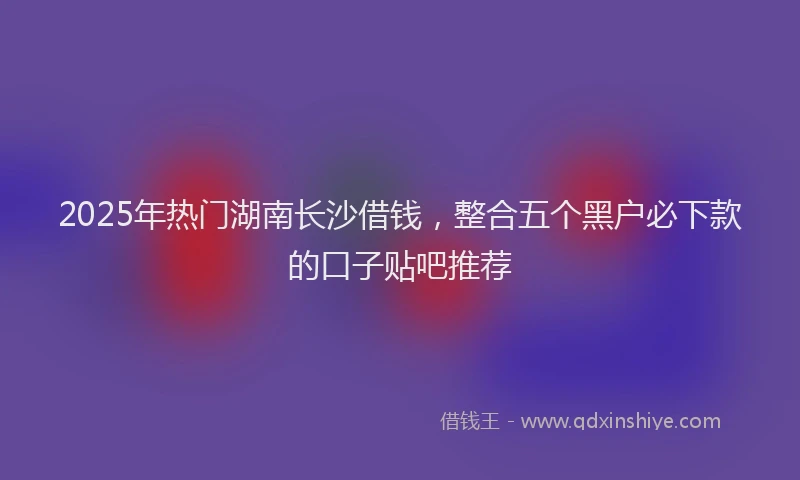 2025年热门湖南长沙借钱，整合五个黑户必下款的口子贴吧推荐