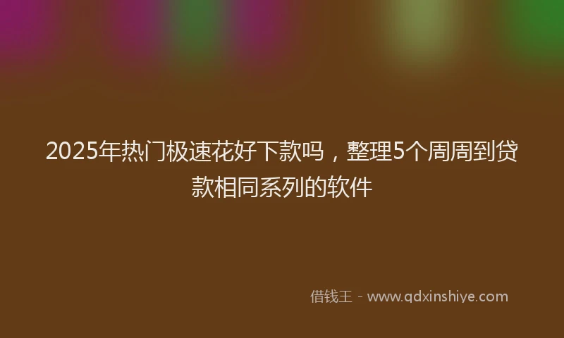 2025年热门极速花好下款吗，整理5个周周到贷款相同系列的软件