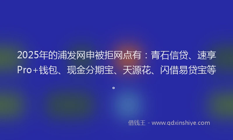 2025年的浦发网申被拒网点有：青石信贷、速享Pro+钱包、现金分期宝、天源花、闪借易贷宝等。