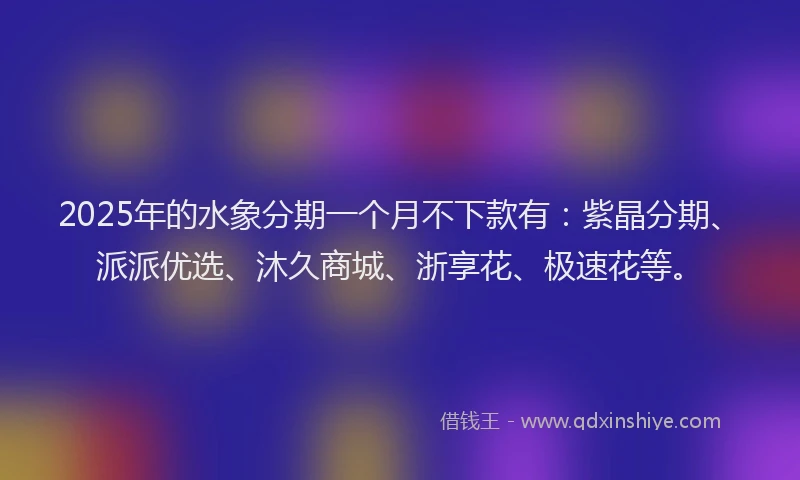 2025年的水象分期一个月不下款有：紫晶分期、派派优选、沐久商城、浙享花、极速花等。