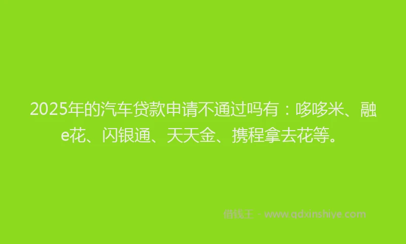 2025年的汽车贷款申请不通过吗有：哆哆米、融e花、闪银通、天天金、携程拿去花等。
