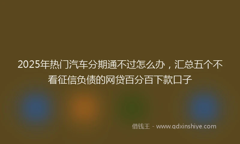 2025年热门汽车分期通不过怎么办，汇总五个不看征信负债的网贷百分百下款口子