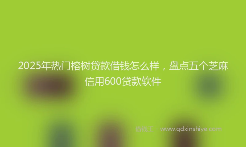 2025年热门榕树贷款借钱怎么样，盘点五个芝麻信用600贷款软件