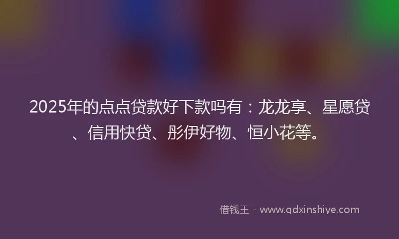 2025年的点点贷款好下款吗有：龙龙享、星愿贷、信用快贷、彤伊好物、恒小花等。