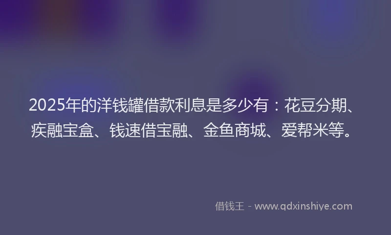 2025年的洋钱罐借款利息是多少有：花豆分期、疾融宝盒、钱速借宝融、金鱼商城、爱帮米等。