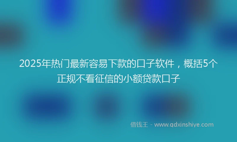 2025年热门最新容易下款的口子软件，概括5个正规不看征信的小额贷款口子