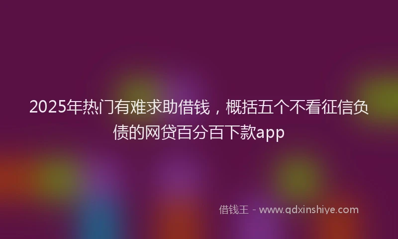 2025年热门有难求助借钱，概括五个不看征信负债的网贷百分百下款app
