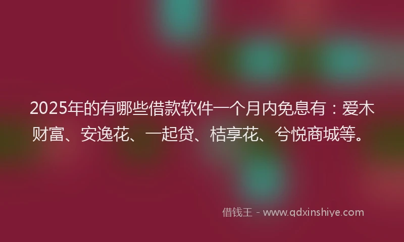 2025年的有哪些借款软件一个月内免息有：爱木财富、安逸花、一起贷、桔享花、兮悦商城等。