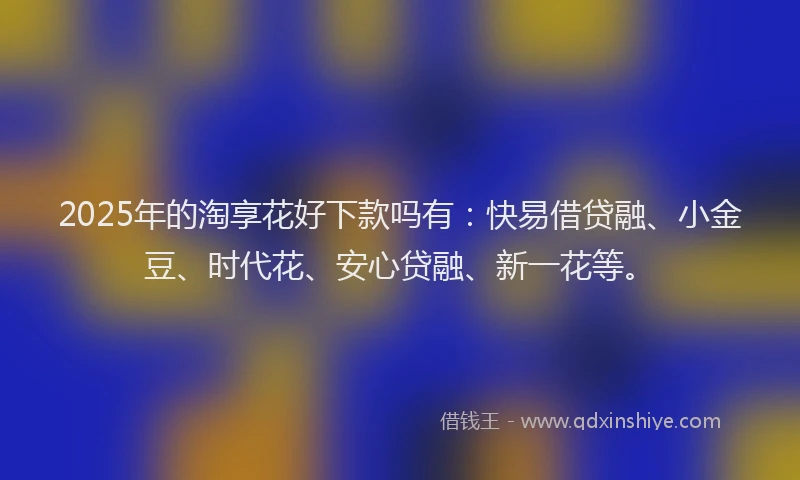 2025年的淘享花好下款吗有：快易借贷融、小金豆、时代花、安心贷融、新一花等。