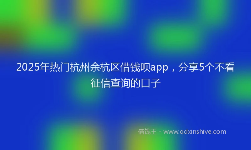2025年热门杭州余杭区借钱呗app，分享5个不看征信查询的口子