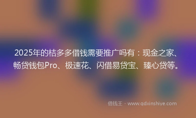 2025年的桔多多借钱需要推广吗有：现金之家、畅贷钱包Pro、极速花、闪借易贷宝、臻心贷等。