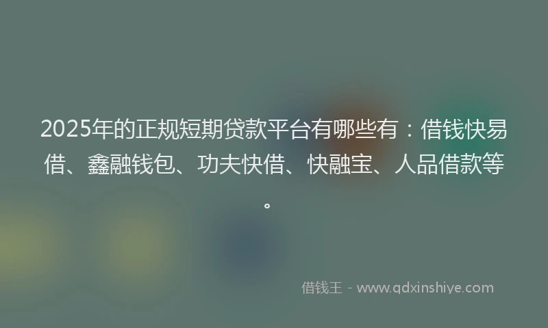 2025年的正规短期贷款平台有哪些有：借钱快易借、鑫融钱包、功夫快借、快融宝、人品借款等。