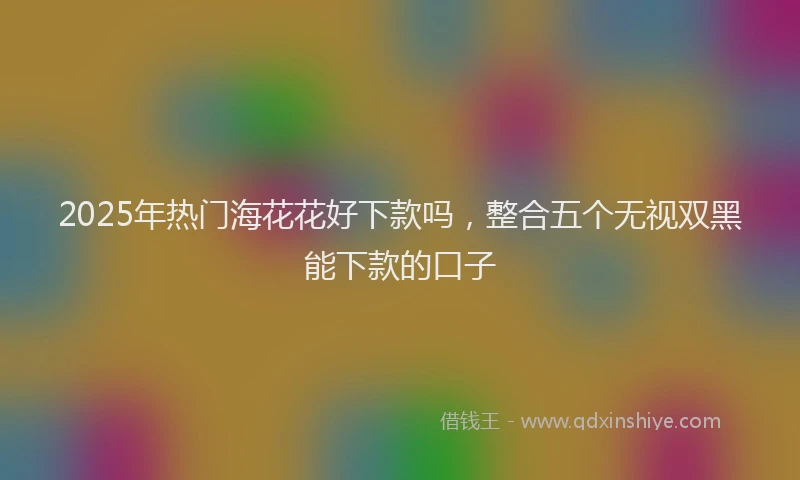 2025年热门海花花好下款吗，整合五个无视双黑能下款的口子