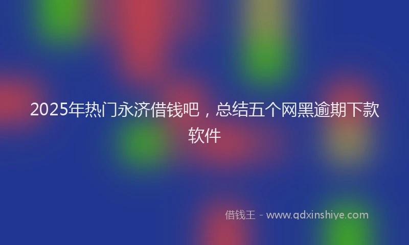 2025年热门永济借钱吧，总结五个网黑逾期下款软件