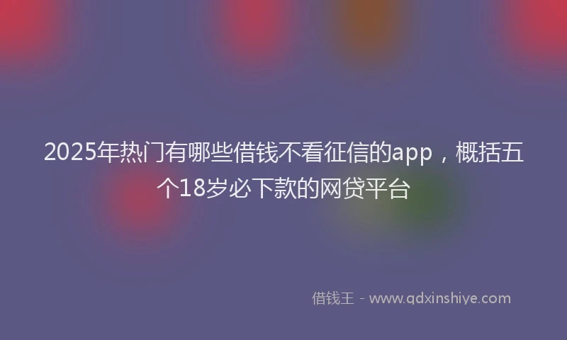 2025年热门有哪些借钱不看征信的app,概括五个18岁必下款的网贷平台