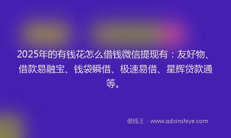 2025年的有钱花怎么借钱微信提现有：友好物、借款易融宝、钱袋瞬借、极速易借、星辉贷款通等。