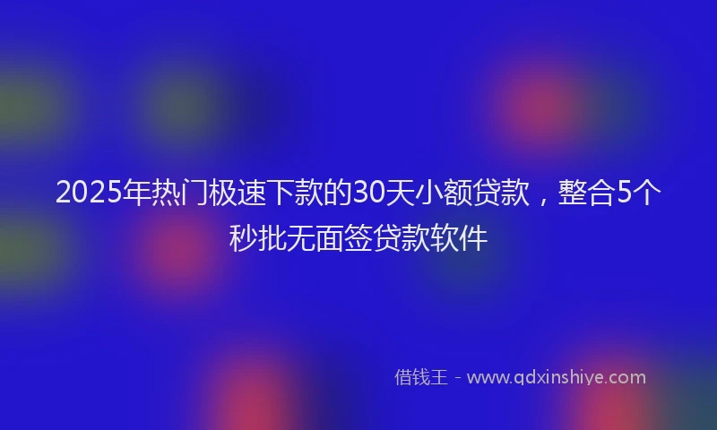2025年热门极速下款的30天小额贷款,整合5个秒批无面签贷款软件