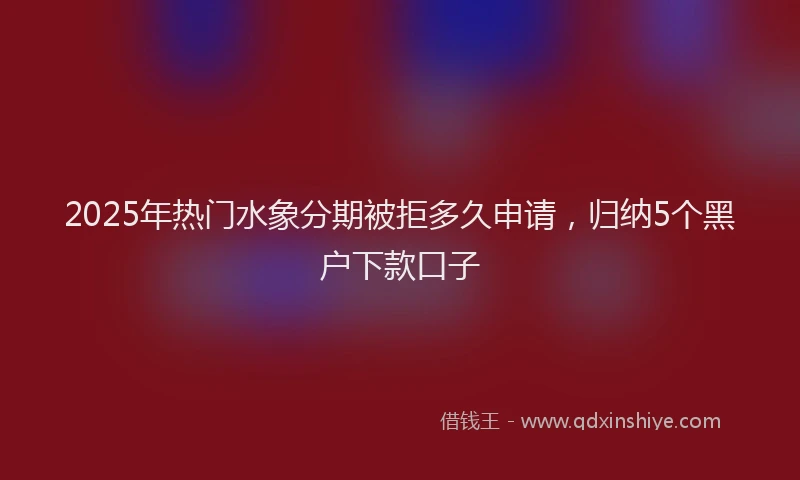 2025年热门水象分期被拒多久申请，归纳5个黑户下款口子