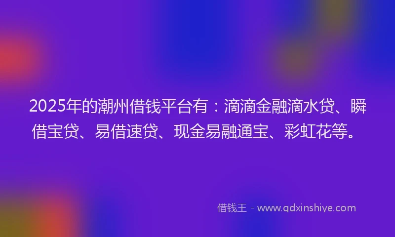 2025年的潮州借钱平台有：滴滴金融滴水贷、瞬借宝贷、易借速贷、现金易融通宝、彩虹花等。