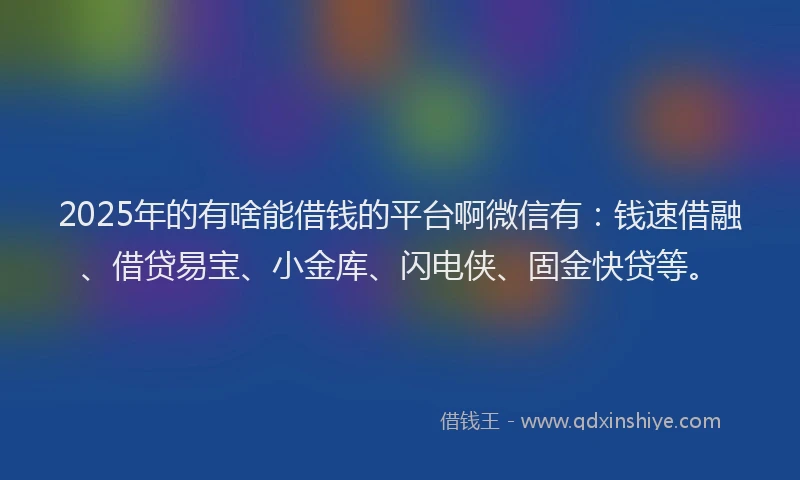 2025年的有啥能借钱的平台啊微信有：钱速借融、借贷易宝、小金库、闪电侠、固金快贷等。