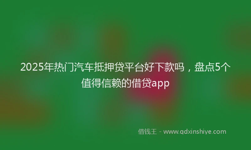 2025年热门汽车抵押贷平台好下款吗，盘点5个值得信赖的借贷app