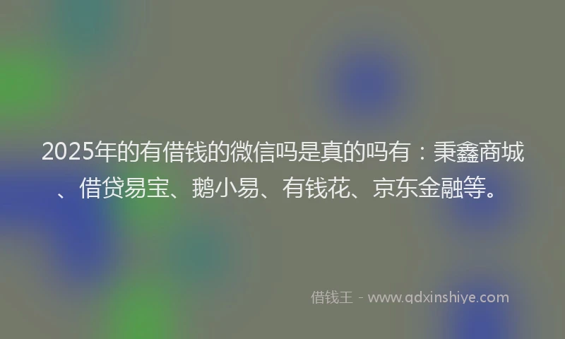 2025年的有借钱的微信吗是真的吗有：秉鑫商城、借贷易宝、鹅小易、有钱花、京东金融等。