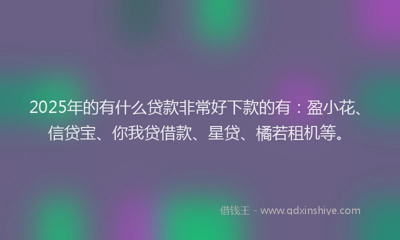 2025年的有什么贷款非常好下款的有:盈小花、信贷宝、你我贷借款、星贷、橘若租机等。
