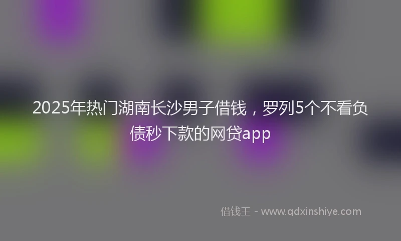 2025年热门湖南长沙男子借钱，罗列5个不看负债秒下款的网贷app