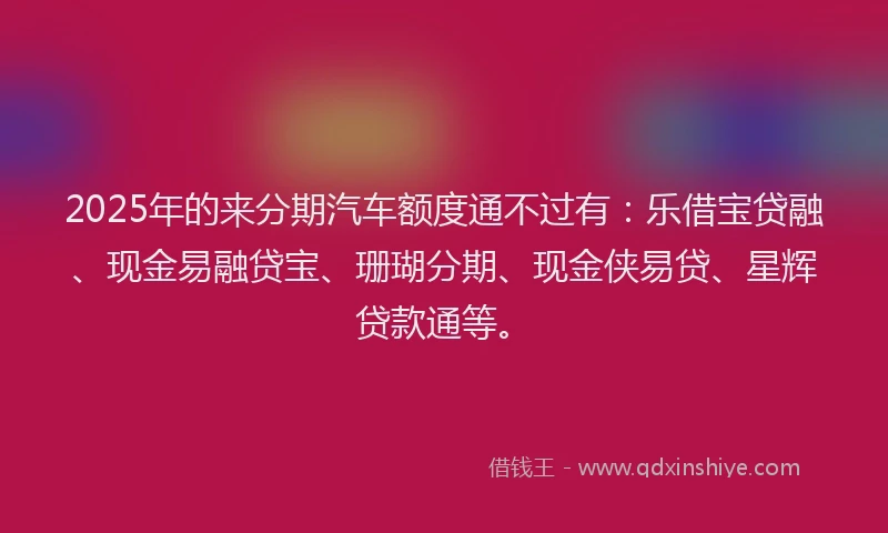 2025年的来分期汽车额度通不过有:乐借宝贷融、现金易融贷宝、珊瑚分期、现金侠易贷、星辉贷款通等。