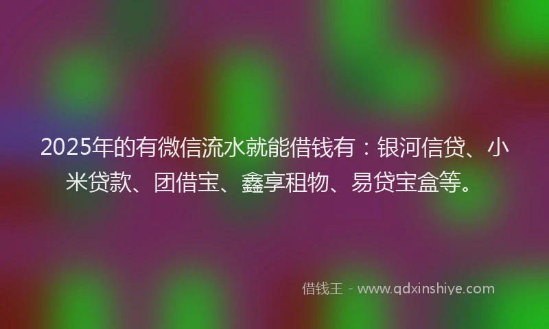 2025年的有微信流水就能借钱有：银河信贷、小米贷款、团借宝、鑫享租物、易贷宝盒等。