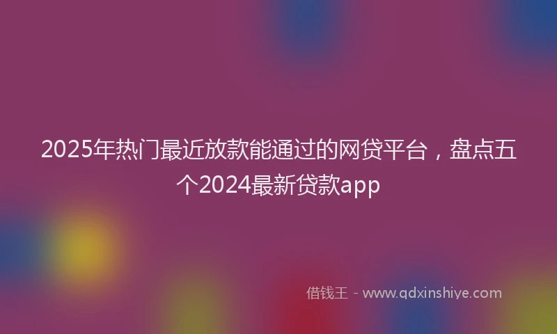 2025年热门最近放款能通过的网贷平台，盘点五个2024最新贷款app