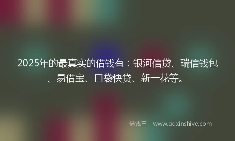 2025年的最真实的借钱有：银河信贷、瑞信钱包、易借宝、口袋快贷、新一花等。