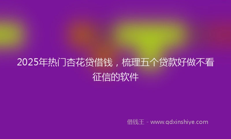 2025年热门杏花贷借钱，梳理五个贷款好做不看征信的软件
