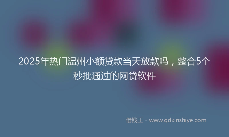 2025年热门温州小额贷款当天放款吗，整合5个秒批通过的网贷软件