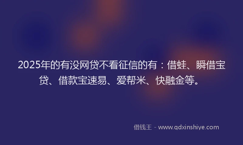 2025年的有没网贷不看征信的有：借蛙、瞬借宝贷、借款宝速易、爱帮米、快融金等。