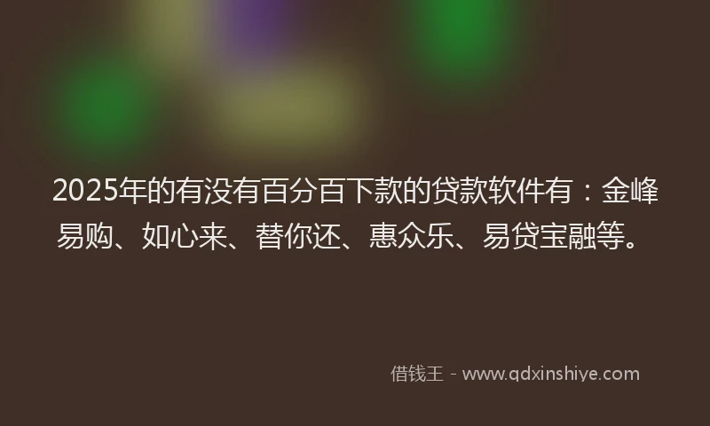 2025年的有没有百分百下款的贷款软件有：金峰易购、如心来、替你还、惠众乐、易贷宝融等。