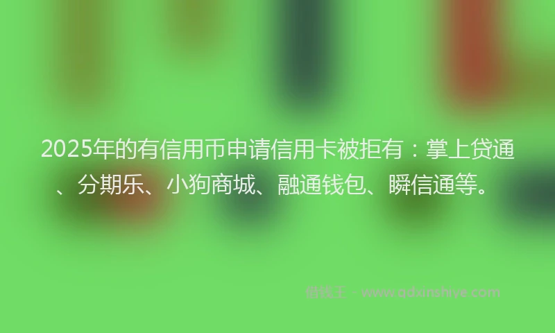 2025年的有信用币申请信用卡被拒有：掌上贷通、分期乐、小狗商城、融通钱包、瞬信通等。