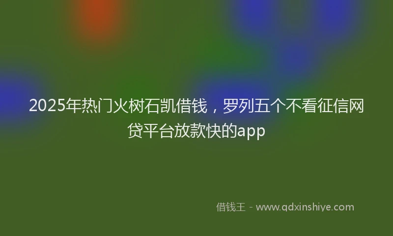 2025年热门火树石凯借钱，罗列五个不看征信网贷平台放款快的app